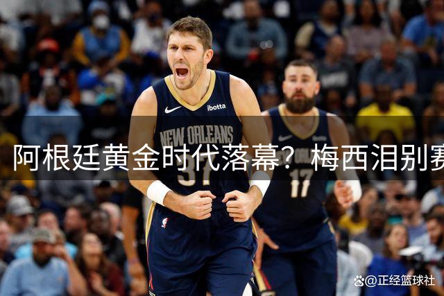 阿根廷黄金时代落幕？梅西泪别赛场暴露青黄不接隐忧